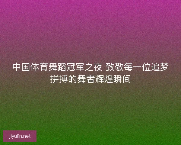 中国体育舞蹈冠军之夜 致敬每一位追梦拼搏的舞者辉煌瞬间